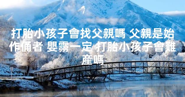 打胎小孩子會找父親嗎 父親是始作俑者 嬰霛一定 打胎小孩子會難産嗎
